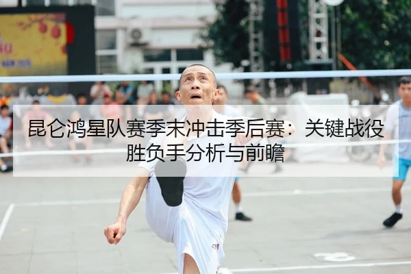 昆仑鸿星队赛季末冲击季后赛：关键战役胜负手分析与前瞻