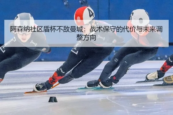 阿森纳社区盾杯不敌曼城：战术保守的代价与未来调整方向